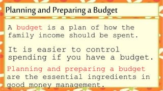 A budget is a plan of how the
family income should be spent.
It is easier to control
spending if you have a budget.
Planning and preparing a budget
are the essential ingredients in
good money management.
Planning and Preparing a Budget
 
