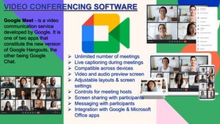 VIDEO CONFERENCING SOFTWARE
Google Meet - is a video
communication service
developed by Google. It is
one of two apps that
constitute the new version
of Google Hangouts, the
other being Google
Chat.
 Unlimited number of meetings
 Live captioning during meetings
 Compatible across devices
 Video and audio preview screen
 Adjustable layouts & screen
settings
 Controls for meeting hosts
 Screen sharing with participants
 Messaging with participants
 Integration with Google & Microsoft
Office apps
 