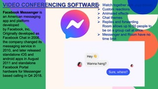 VIDEO CONFERENCING SOFTWARE
Facebook Messenger is
an American messaging
app and platform
developed
by Facebook, Inc.
Originally developed as
Facebook Chat in 2008,
the company changed its
messaging service in
2010, and later released
standalone iOS and
android apps in August
2011 and standalone
Facebook Portal
hardware for Messenger
based calling in Q4 2018.
 Watch together with your friends
 Custom reactions
 Animated effects
 Chat themes
 Replies and forwarding
Room allows up to 50 people to
be on a group call at once.
 Messenger and Room have no
time limit
 
