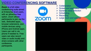 VIDEO CONFERENCING SOFTWARE
Zoom is a full video
conferencing suite aimed
at Enterprise level users,
with an attractive free
option. Zoom allows
participants to join via the
web, dedicated apps,
browser extensions, and
mobile devices using
iPhone and Android apps.
Users can call in via
phone if needed to. Free
users can also record
video or audio locally and
share screens with other
conference
participants.
 Collaboration
 Screen and application sharing
 Dynamic voice detection
 Scheduling.
 Recording
 Large room and webinar
 