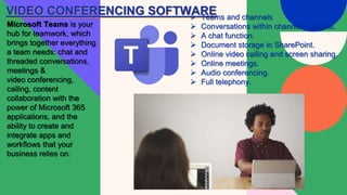 VIDEO CONFERENCING SOFTWARE
Microsoft Teams is your
hub for teamwork, which
brings together everything
a team needs: chat and
threaded conversations,
meetings &
video conferencing,
calling, content
collaboration with the
power of Microsoft 365
applications, and the
ability to create and
integrate apps and
workflows that your
business relies on.
 Teams and channels
 Conversations within channels &teams.
 A chat function.
 Document storage in SharePoint.
 Online video calling and screen sharing.
 Online meetings.
 Audio conferencing.
 Full telephony.
 