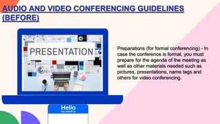 Preparations (for formal conferencing) - In
case the conference is formal, you must
prepare for the agenda of the meeting as
well as other materials needed such as
pictures, presentations, name tags and
others for video conferencing.
AUDIO AND VIDEO CONFERENCING GUIDELINES
(BEFORE)
 
