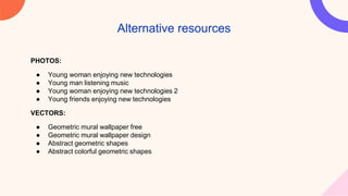 PHOTOS:
● Young woman enjoying new technologies
● Young man listening music
● Young woman enjoying new technologies 2
● Young friends enjoying new technologies
VECTORS:
● Geometric mural wallpaper free
● Geometric mural wallpaper design
● Abstract geometric shapes
● Abstract colorful geometric shapes
Alternative resources
 