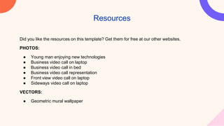 Did you like the resources on this template? Get them for free at our other websites.
PHOTOS:
● Young man enjoying new technologies
● Business video call on laptop
● Business video call in bed
● Business video call representation
● Front view video call on laptop
● Sideways video call on laptop
VECTORS:
● Geometric mural wallpaper
Resources
 