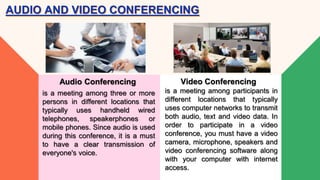 is a meeting among three or more
persons in different locations that
typically uses handheld wired
telephones, speakerphones or
mobile phones. Since audio is used
during this conference, it is a must
to have a clear transmission of
everyone's voice.
Audio Conferencing
AUDIO AND VIDEO CONFERENCING
is a meeting among participants in
different locations that typically
uses computer networks to transmit
both audio, text and video data. In
order to participate in a video
conference, you must have a video
camera, microphone, speakers and
video conferencing software along
with your computer with internet
access.
Video Conferencing
 