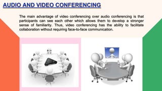 AUDIO AND VIDEO CONFERENCING
The main advantage of video conferencing over audio conferencing is that
participants can see each other which allows them to develop a stronger
sense of familiarity. Thus, video conferencing has the ability to facilitate
collaboration without requiring face-to-face communication.
 