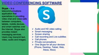 VIDEO CONFERENCING SOFTWARE
Skype – is a
telecommunications
application that
specializes in providing
video chat and voice calls
between computers,
tablets, mobile devices,
and smart watches over
the Internet. Skype also
provides instant
messaging services.
Users may transmit text,
video, audio and images.
 Audio and HD video calling
 Smart messaging
 Screen sharing
 Call recording and Live subtitles
 Call phones
 Private conversations
 One Skype for all your devices
(Phone, Desktop, Tablet, Web,
Alexa, Xbox)
 