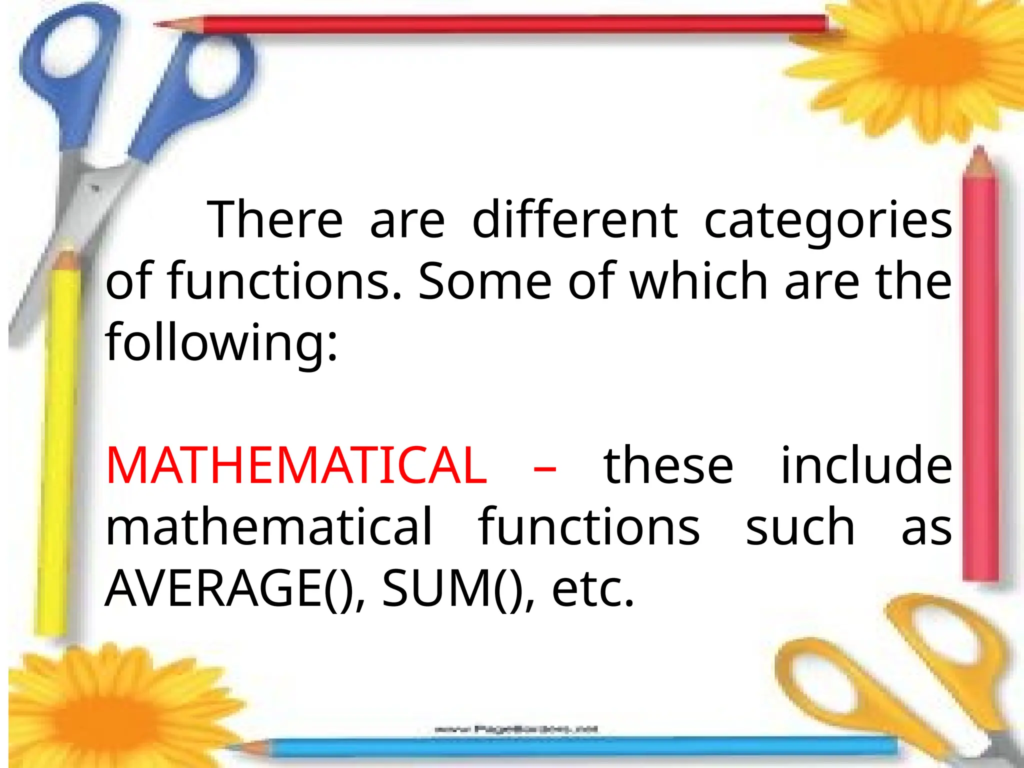There are different categories
of functions. Some of which are the
following:
MATHEMATICAL – these include
mathematical functions such as
AVERAGE(), SUM(), etc.
 