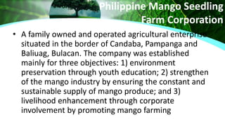 Philippine Mango Seedling
Farm Corporation
• A family owned and operated agricultural enterprise
situated in the border of Candaba, Pampanga and
Baliuag, Bulacan. The company was established
mainly for three objectives: 1) environment
preservation through youth education; 2) strengthen
of the mango industry by ensuring the constant and
sustainable supply of mango produce; and 3)
livelihood enhancement through corporate
involvement by promoting mango farming
 