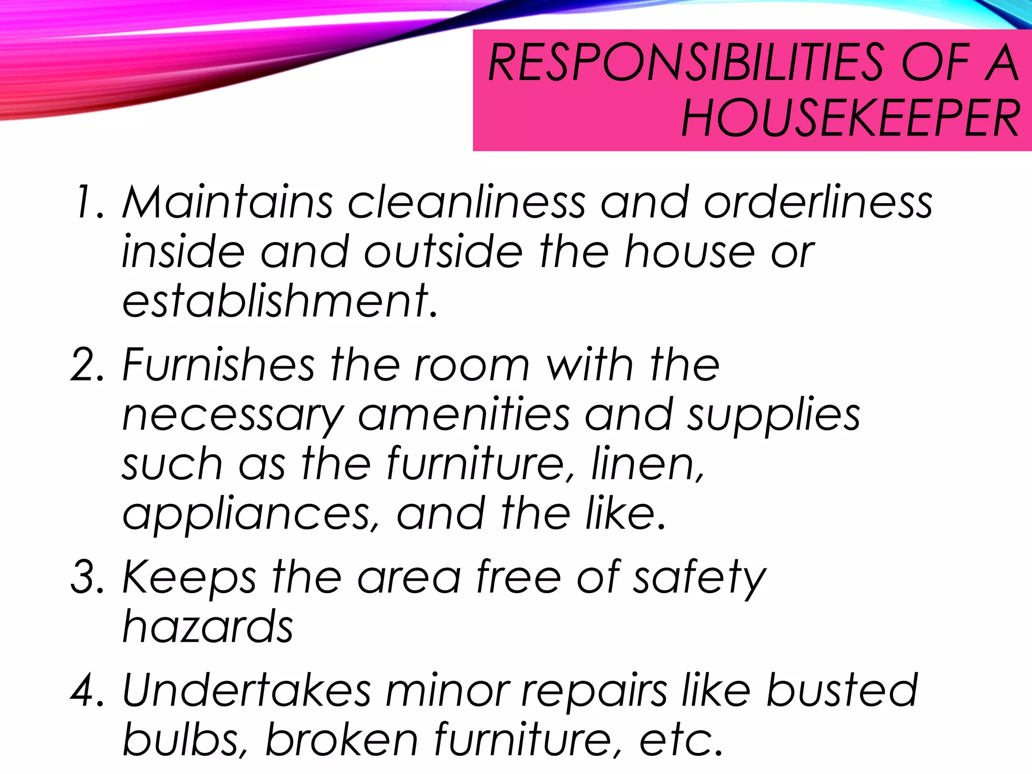RESPONSIBILITIES OF A
HOUSEKEEPER
1. Maintains cleanliness and orderliness
inside and outside the house or
establishment.
2. Furnishes the room with the
necessary amenities and supplies
such as the furniture, linen,
appliances, and the like.
3. Keeps the area free of safety
hazards
4. Undertakes minor repairs like busted
bulbs, broken furniture, etc.
 