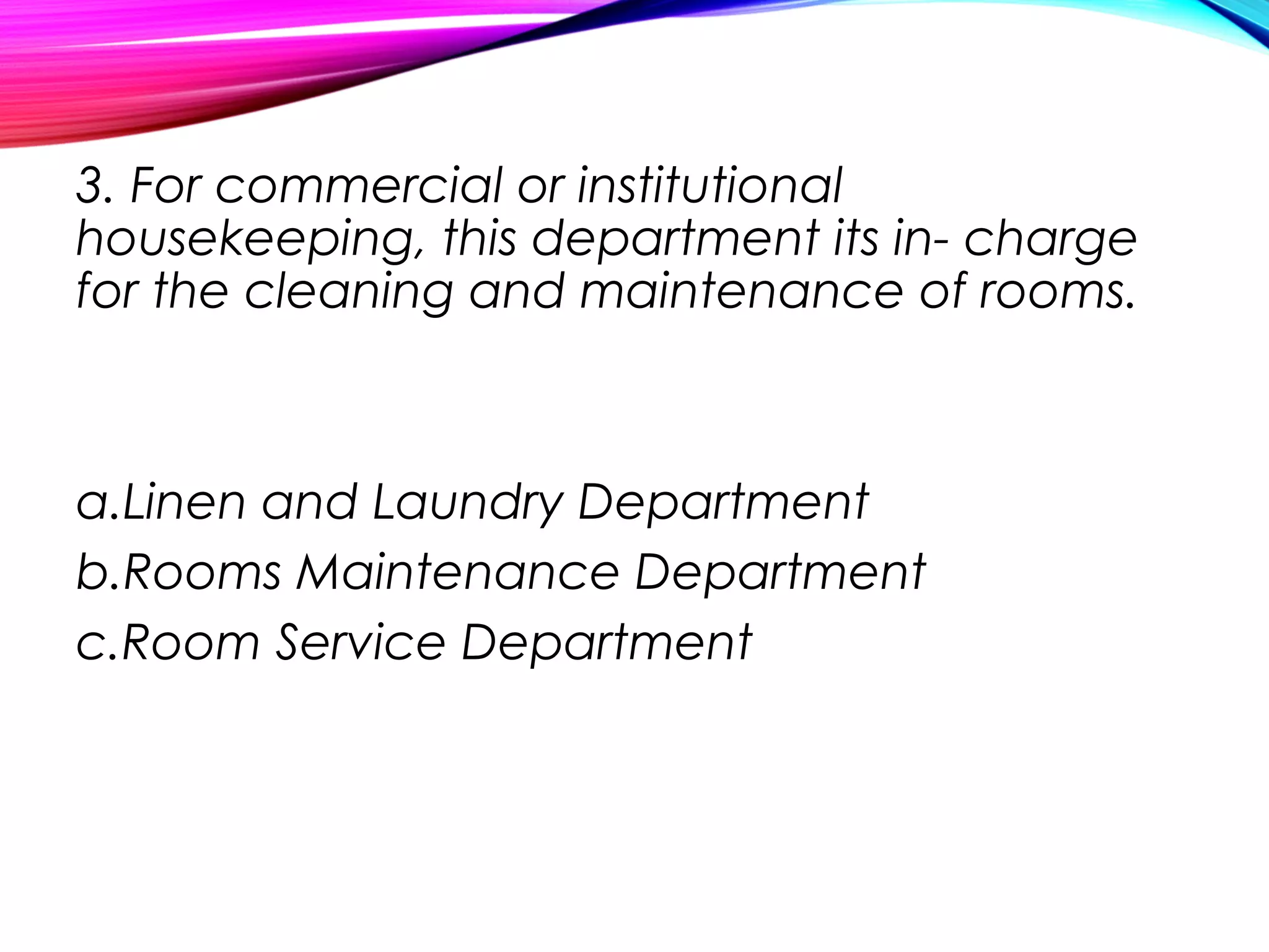 3. For commercial or institutional
housekeeping, this department its in- charge
for the cleaning and maintenance of rooms.
a.Linen and Laundry Department
b.Rooms Maintenance Department
c.Room Service Department
 