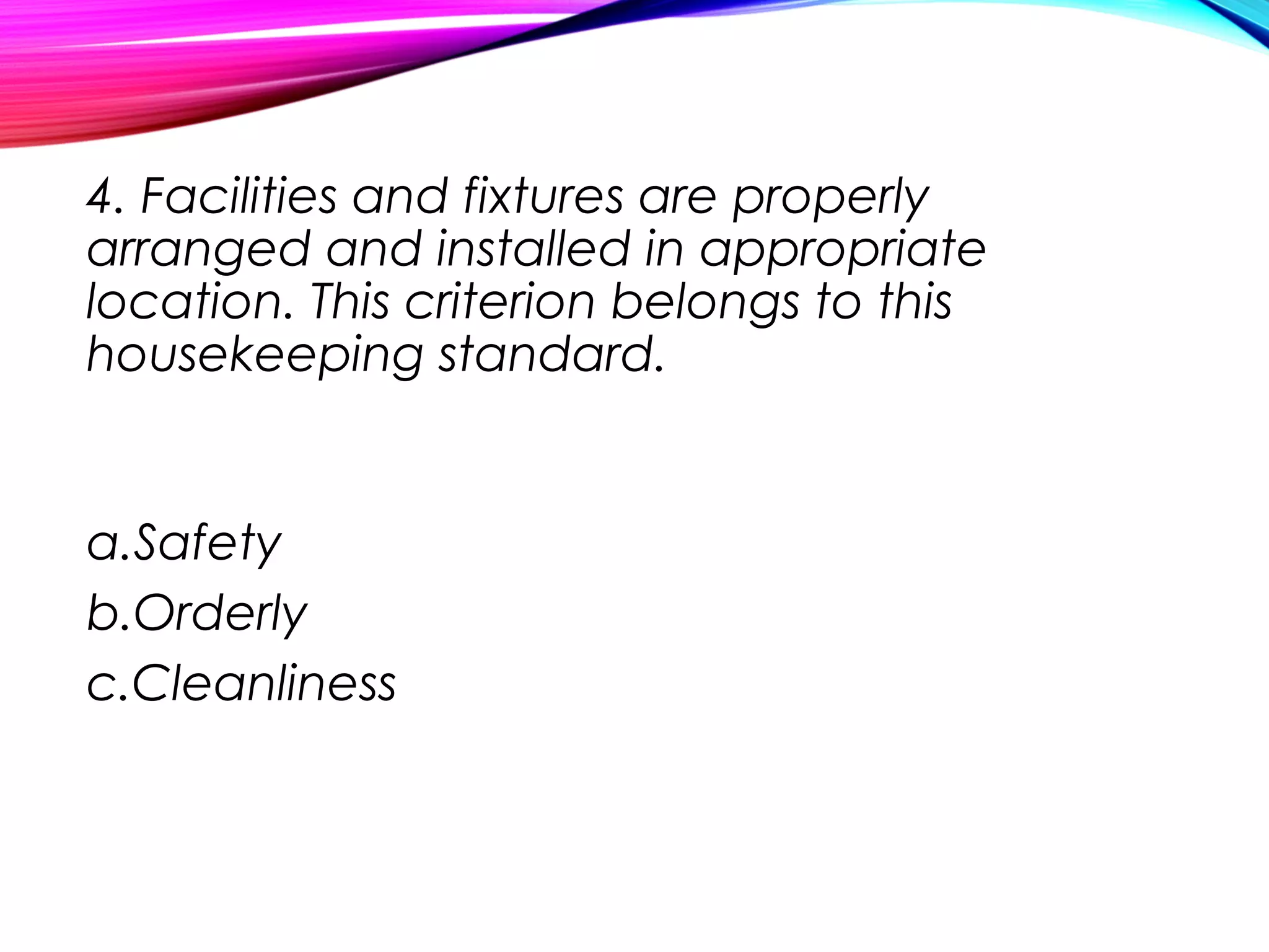 4. Facilities and fixtures are properly
arranged and installed in appropriate
location. This criterion belongs to this
housekeeping standard.
a.Safety
b.Orderly
c.Cleanliness
 