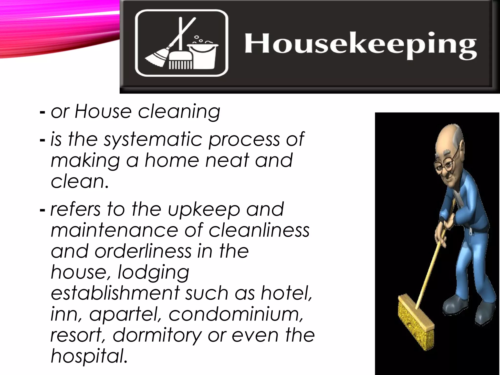 - or House cleaning
- is the systematic process of
making a home neat and
clean.
- refers to the upkeep and
maintenance of cleanliness
and orderliness in the
house, lodging
establishment such as hotel,
inn, apartel, condominium,
resort, dormitory or even the
hospital.
 