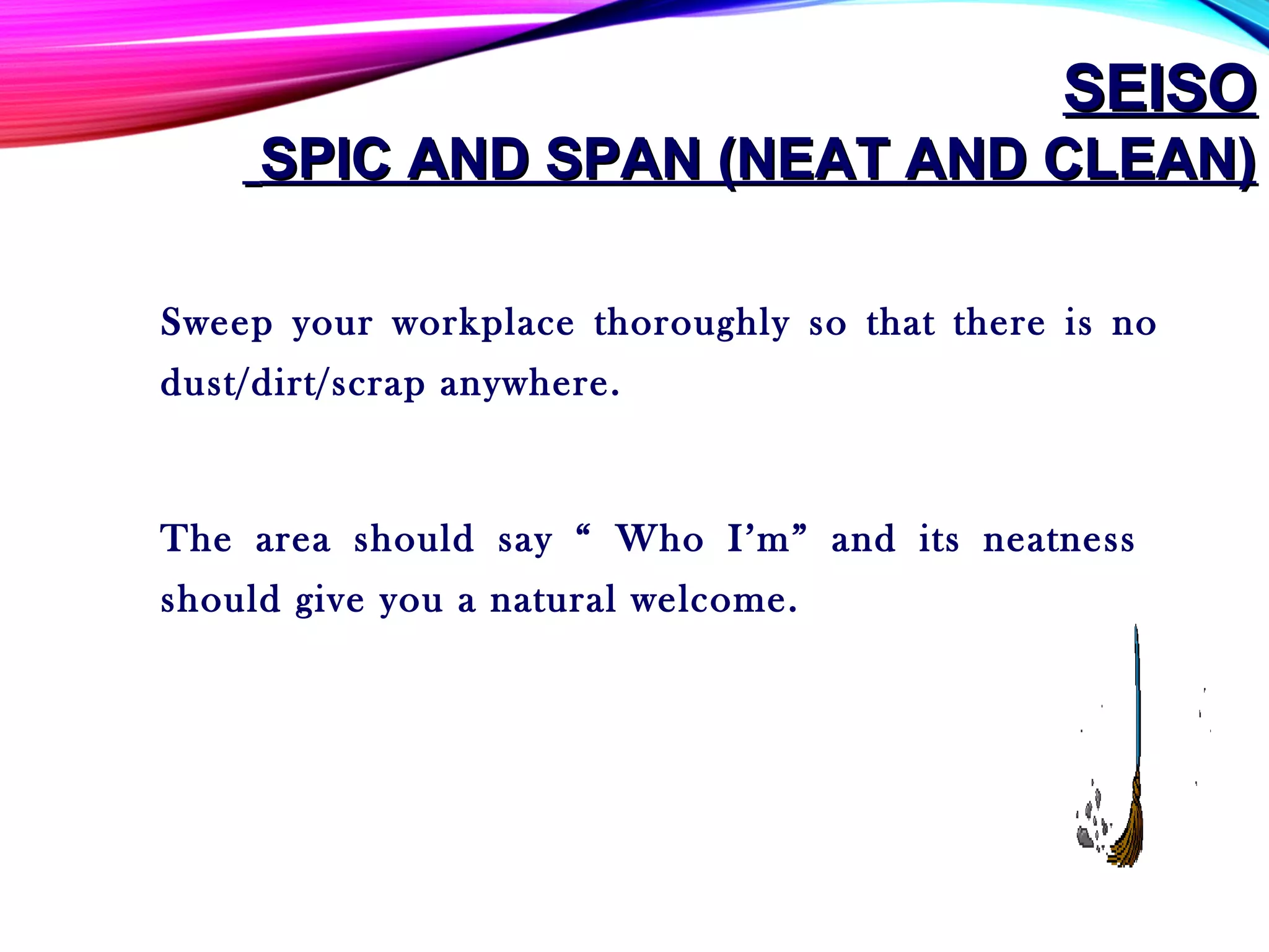 SEISOSEISO
SPIC AND SPAN (NEAT AND CLEAN)SPIC AND SPAN (NEAT AND CLEAN)
Sweep your workplace thoroughly so that there is no
dust/dirt/scrap anywhere.
The area should say “ Who I’m” and its neatness
should give you a natural welcome.
 