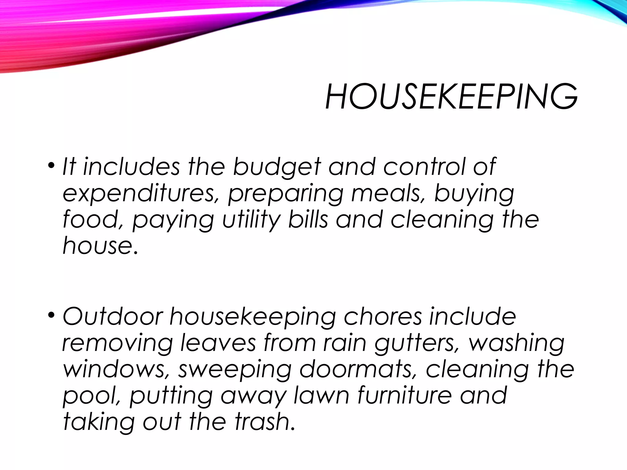 HOUSEKEEPING
• It includes the budget and control of
expenditures, preparing meals, buying
food, paying utility bills and cleaning the
house.
• Outdoor housekeeping chores include
removing leaves from rain gutters, washing
windows, sweeping doormats, cleaning the
pool, putting away lawn furniture and
taking out the trash.
 