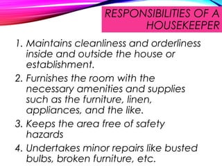 RESPONSIBILITIES OF A
HOUSEKEEPER
1. Maintains cleanliness and orderliness
inside and outside the house or
establishment.
2. Furnishes the room with the
necessary amenities and supplies
such as the furniture, linen,
appliances, and the like.
3. Keeps the area free of safety
hazards
4. Undertakes minor repairs like busted
bulbs, broken furniture, etc.
 