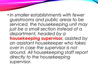 • In smaller establishments with fewer
guestrooms and public areas to be
serviced, the housekeeping unit may
just be a small section instead of a
department, headed by a
housekeeping supervisor, assisted by
an assistant housekeeper who takes
over in case the supervisor is not
around. All housekeeping staff report
directly to the housekeeping
supervisor.
 