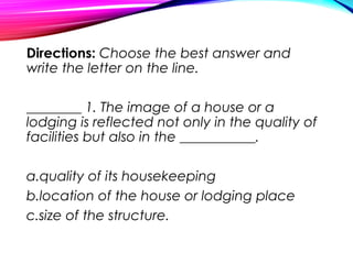 Directions: Choose the best answer and
write the letter on the line.
________ 1. The image of a house or a
lodging is reflected not only in the quality of
facilities but also in the ___________.
a.quality of its housekeeping
b.location of the house or lodging place
c.size of the structure.
 