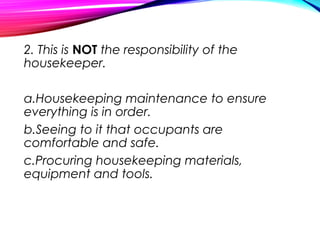 2. This is NOT the responsibility of the
housekeeper.
a.Housekeeping maintenance to ensure
everything is in order.
b.Seeing to it that occupants are
comfortable and safe.
c.Procuring housekeeping materials,
equipment and tools.
 