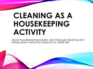 CLEANING AS A
HOUSEKEEPING
ACTIVITY
Good housekeeping requires very thorough cleaning and
being clean means the absence of visible dirt.
 