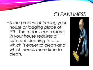 CLEANLINESS
• is the process of freeing your
house or lodging place of
filth. This means each rooms
in your house requires a
different cleaning tactic:
which is easier to clean and
which needs more time to
clean.
 