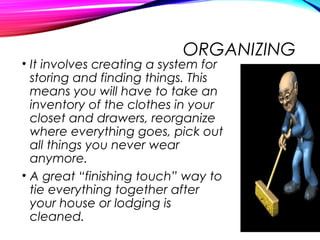 ORGANIZING
• It involves creating a system for
storing and finding things. This
means you will have to take an
inventory of the clothes in your
closet and drawers, reorganize
where everything goes, pick out
all things you never wear
anymore.
• A great “finishing touch” way to
tie everything together after
your house or lodging is
cleaned.
 