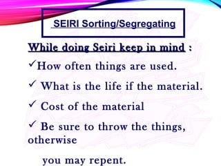 How often things are used.
 What is the life if the material.
 Cost of the material
 Be sure to throw the things,
otherwise
you may repent.
While doing Seiri keep in mindWhile doing Seiri keep in mind ::
SEIRI Sorting/Segregating
 