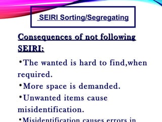 Consequences of not followingConsequences of not following
SEIRI:SEIRI:
•The wanted is hard to find,when
required.
•More space is demanded.
•Unwanted items cause
misidentification.
•
SEIRI Sorting/Segregating
 