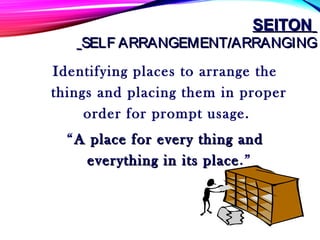 SEITONSEITON
SELF ARRANGEMENT/ARRANGINGSELF ARRANGEMENT/ARRANGING
Identifying places to arrange the
things and placing them in proper
order for prompt usage.
“A place for every thing andA place for every thing and
everything in its placeeverything in its place.”
 