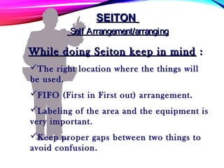 The right location where the things will
be used.
FIFO (First in First out) arrangement.
Labeling of the area and the equipment is
very important.
Keep proper gaps between two things to
avoid confusion.
SEITONSEITON
Self Arrangement/arrangingSelf Arrangement/arranging
While doing Seiton keep in mindWhile doing Seiton keep in mind ::
 