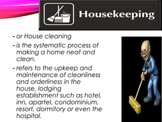 - or House cleaning
- is the systematic process of
making a home neat and
clean.
- refers to the upkeep and
maintenance of cleanliness
and orderliness in the
house, lodging
establishment such as hotel,
inn, apartel, condominium,
resort, dormitory or even the
hospital.
 