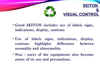 SEITON
&
VISUAL CONTROL
• Good SEITON includes use of labels signs,
indications, display, cautions
• Use of labels signs, indications, display,
cautions highlights difference between
normality and abnormality.
• Non - users of the equipments also become
aware of its use and precautions.
 