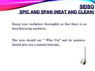 SEISOSEISO
SPIC AND SPAN (NEAT AND CLEAN)SPIC AND SPAN (NEAT AND CLEAN)
Sweep your workplace thoroughly so that there is no
dust/dirt/scrap anywhere.
The area should say “ Who I’m” and its neatness
should give you a natural welcome.
 