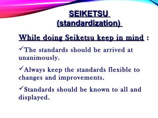 While doing Seiketsu keep in mindWhile doing Seiketsu keep in mind ::
The standards should be arrived at
unanimously.
Always keep the standards flexible to
changes and improvements.
Standards should be known to all and
displayed.
SEIKETSUSEIKETSU
(standardization)(standardization)
 