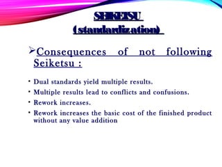 Consequences of not following
Seiketsu :
• Dual standards yield multiple results.
• Multiple results lead to conflicts and confusions.
• Rework increases.
• Rework increases the basic cost of the finished product
without any value addition
SEIKETSUSEIKETSU
(standardization)(standardization)
 