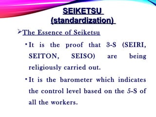 The Essence of Seiketsu
• It is the proof that 3-S (SEIRI,
SEITON, SEISO) are being
religiously carried out.
• It is the barometer which indicates
the control level based on the 5-S of
all the workers.
SEIKETSUSEIKETSU
(standardization)(standardization)
 