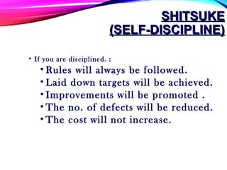 SHITSUKESHITSUKE
(SELF-DISCIPLINE)(SELF-DISCIPLINE)
• If you are disciplined. :
• Rules will always be followed.
• Laid down targets will be achieved.
• Improvements will be promoted .
• The no. of defects will be reduced.
• The cost will not increase.
 
