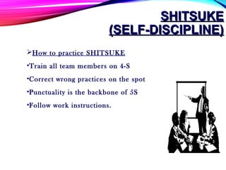 SHITSUKESHITSUKE
(SELF-DISCIPLINE)(SELF-DISCIPLINE)
How to practice SHITSUKE
•Train all team members on 4-S
•Correct wrong practices on the spot
•Punctuality is the backbone of 5S
•Follow work instructions.
 