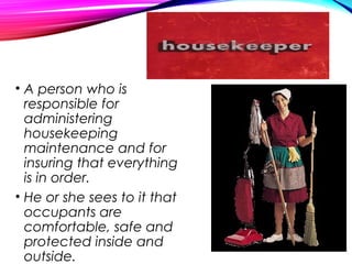 • A person who is
responsible for
administering
housekeeping
maintenance and for
insuring that everything
is in order.
• He or she sees to it that
occupants are
comfortable, safe and
protected inside and
outside.
 