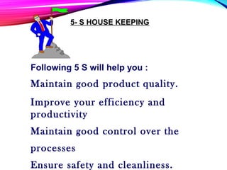5- S HOUSE KEEPING
Following 5 S will help you :
Maintain good product quality.
Improve your efficiency and
productivity
Maintain good control over the
processes
Ensure safety and cleanliness.
 
