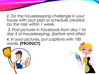 2. Do the housekeeping challenge in your
house with your plan or schedule created.
Do the task within 1 week.
3. Post pictures in Facebook from day 1 to
day 5 of housekeeping. (before and after)
4. In your pictures, put captions with 100
words. (PRODUCT)
 