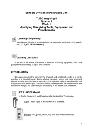 1
Schools Division of Parañaque City
TLE-Caregiving 8
Quarter 1
Week 1
Identifying Caregiving Tools, Equipment, and
Paraphernalia
Learning Competency
Identify caregiving tools, equipment and paraphernalia applicable to the specific
job. (TLE_HEUTCG7/8-Oa-b-1)
Learning Objectives
At the end of the lesson, the learner is expected to classify equipment, tools, and
paraphernalia according to types and functions.
INTRODUCTION
Caregiving is providing care for the physical and emotional needs of a family
member or a friend at home. Being a future caregiver, one of your most important
tasks is to make sure that he/she uses the right equipment, tools, or paraphernalia that
is applicable to a specific job. You must have a knowledge with the different tools and
equipment that you will use when you are already in the health care profession.
LET’S UNDERSTAND
I. Tools, Equipment, and Paraphernalia Used in Meal Preparation
Airpot - holds liquid to maintain heat or coldness.
Blender - mix, puree, or emulsify food and other substances
 