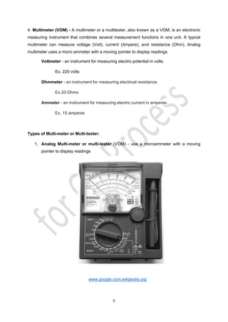 5
4. Multimeter (VOM) - A multimeter or a multitester, also known as a VOM, is an electronic
measuring instrument that combines several measurement functions in one unit. A typical
multimeter can measure voltage (Volt), current (Ampere), and resistance (Ohm). Analog
multimeter uses a micro ammeter with a moving pointer to display readings.
Voltmeter - an instrument for measuring electric potential in volts.
Ex. 220 volts
Ohmmeter - an instrument for measuring electrical resistance.
Ex.20 Ohms
Ammeter - an instrument for measuring electric current in amperes.
Ex. 15 amperes
Types of Multi-meter or Multi-tester:
1. Analog Multi-meter or multi-tester (VOM) - use a microammeter with a moving
pointer to display readings
www.google.com.wikipedia.org
 