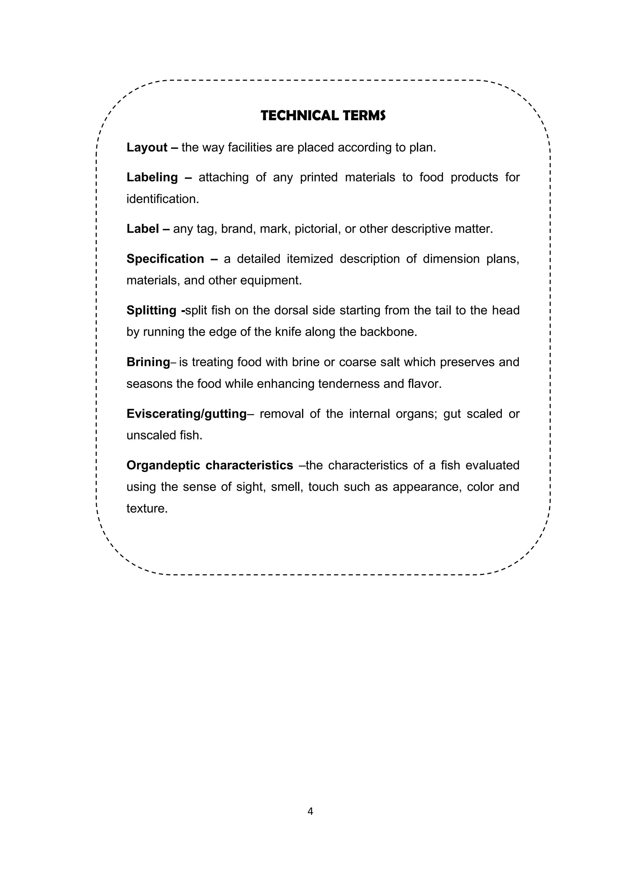 4
TECHNICAL TERMS
Layout – the way facilities are placed according to plan.
Labeling – attaching of any printed materials to food products for
identification.
Label – any tag, brand, mark, pictorial, or other descriptive matter.
Specification – a detailed itemized description of dimension plans,
materials, and other equipment.
Splitting -split fish on the dorsal side starting from the tail to the head
by running the edge of the knife along the backbone.
Brining– is treating food with brine or coarse salt which preserves and
seasons the food while enhancing tenderness and flavor.
Eviscerating/gutting– removal of the internal organs; gut scaled or
unscaled fish.
Organdeptic characteristics –the characteristics of a fish evaluated
using the sense of sight, smell, touch such as appearance, color and
texture.
 