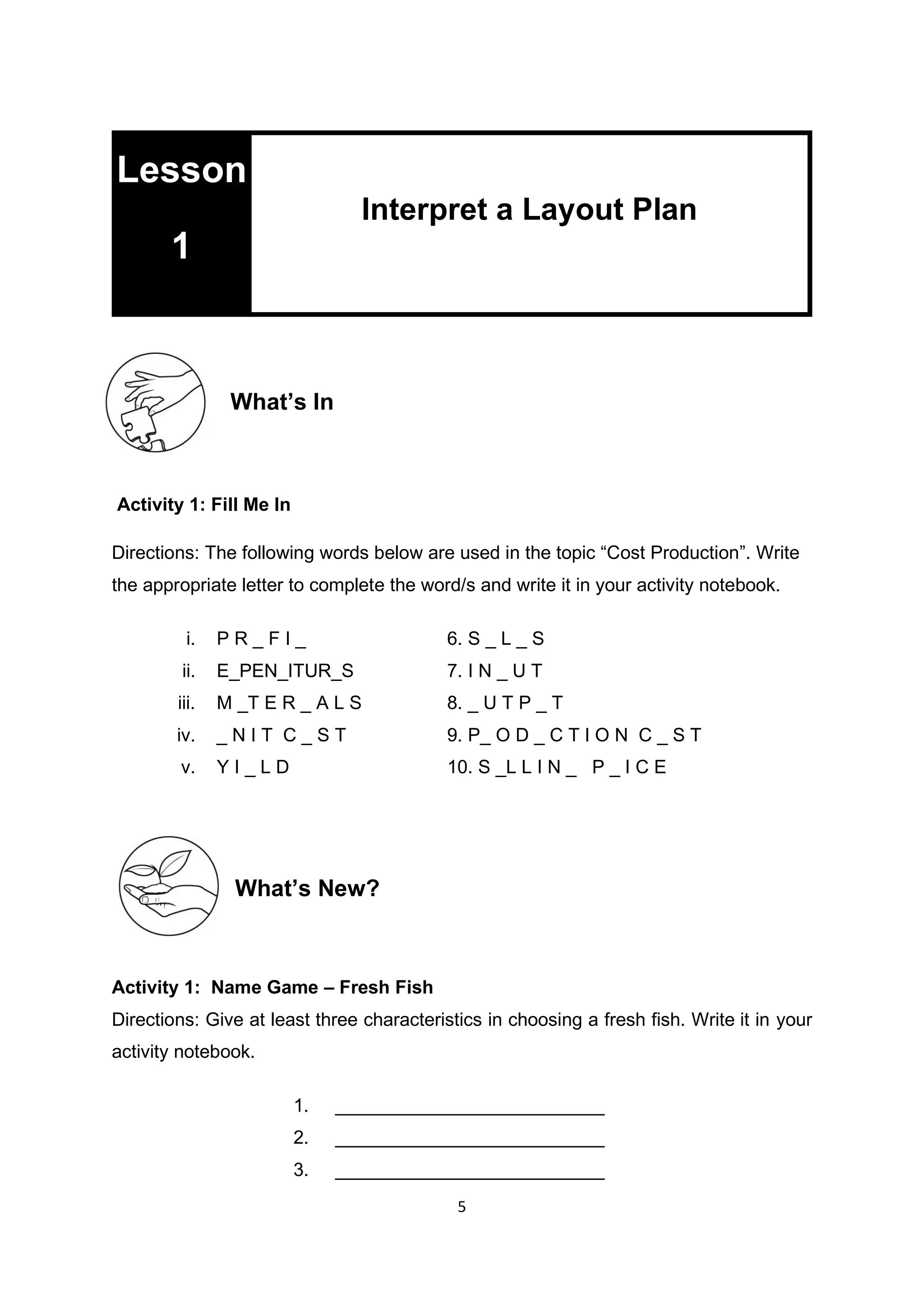 5
What’s In
Activity 1: Fill Me In
Directions: The following words below are used in the topic “Cost Production”. Write
the appropriate letter to complete the word/s and write it in your activity notebook.
i. P R _ F I _ 6. S _ L _ S
ii. E_PEN_ITUR_S 7. I N _ U T
iii. M _T E R _ A L S 8. _ U T P _ T
iv. _ N I T C _ S T 9. P_ O D _ C T I O N C _ S T
v. Y I _ L D 10. S _L L I N _ P _ I C E
What’s New?
Activity 1: Name Game – Fresh Fish
Directions: Give at least three characteristics in choosing a fresh fish. Write it in your
activity notebook.
1. __________________________
2. __________________________
3. __________________________
Lesson
1
Interpret a Layout Plan
 