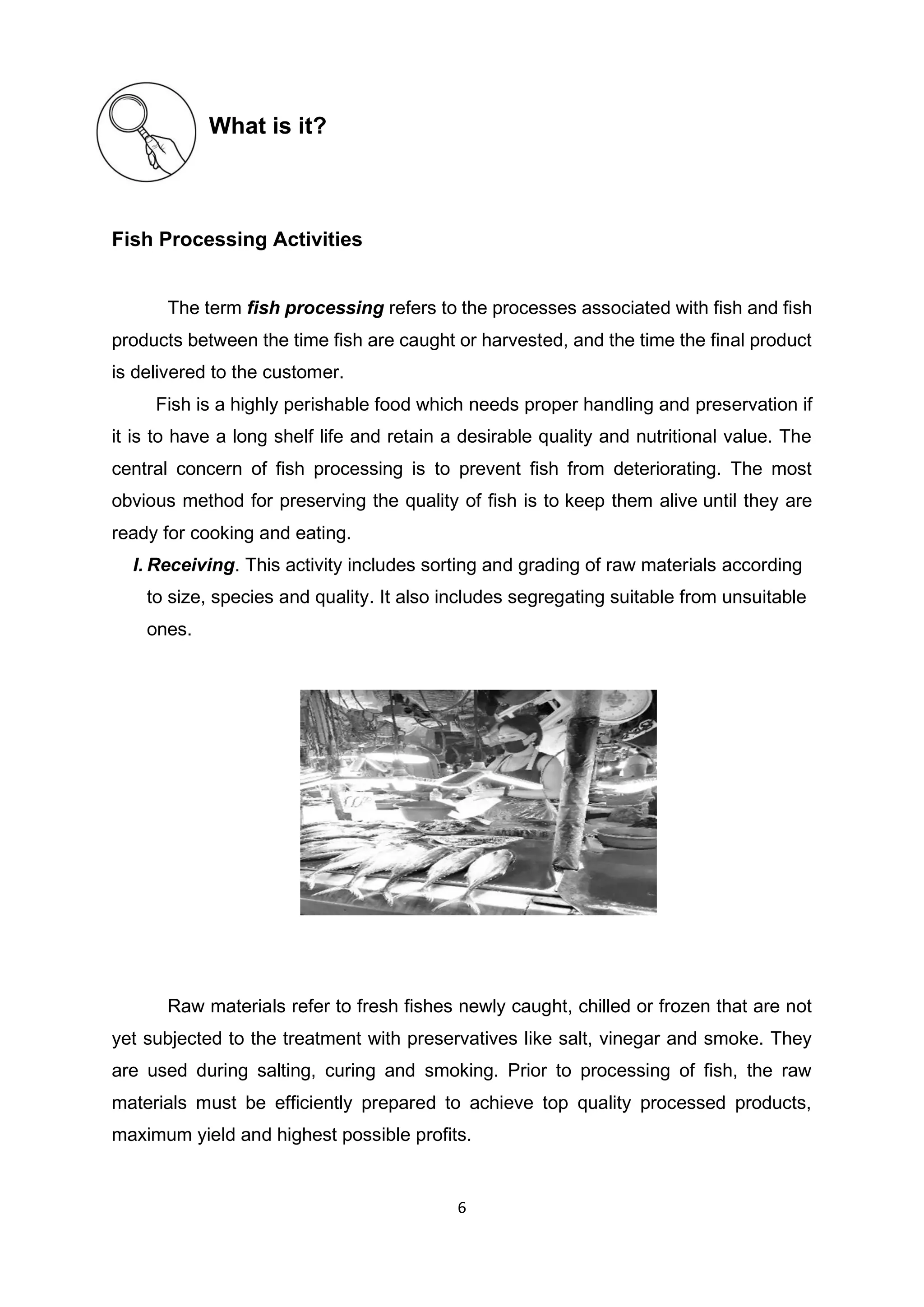 6
What is it?
Fish Processing Activities
The term fish processing refers to the processes associated with fish and fish
products between the time fish are caught or harvested, and the time the final product
is delivered to the customer.
Fish is a highly perishable food which needs proper handling and preservation if
it is to have a long shelf life and retain a desirable quality and nutritional value. The
central concern of fish processing is to prevent fish from deteriorating. The most
obvious method for preserving the quality of fish is to keep them alive until they are
ready for cooking and eating.
I. Receiving. This activity includes sorting and grading of raw materials according
to size, species and quality. It also includes segregating suitable from unsuitable
ones.
Raw materials refer to fresh fishes newly caught, chilled or frozen that are not
yet subjected to the treatment with preservatives like salt, vinegar and smoke. They
are used during salting, curing and smoking. Prior to processing of fish, the raw
materials must be efficiently prepared to achieve top quality processed products,
maximum yield and highest possible profits.
 