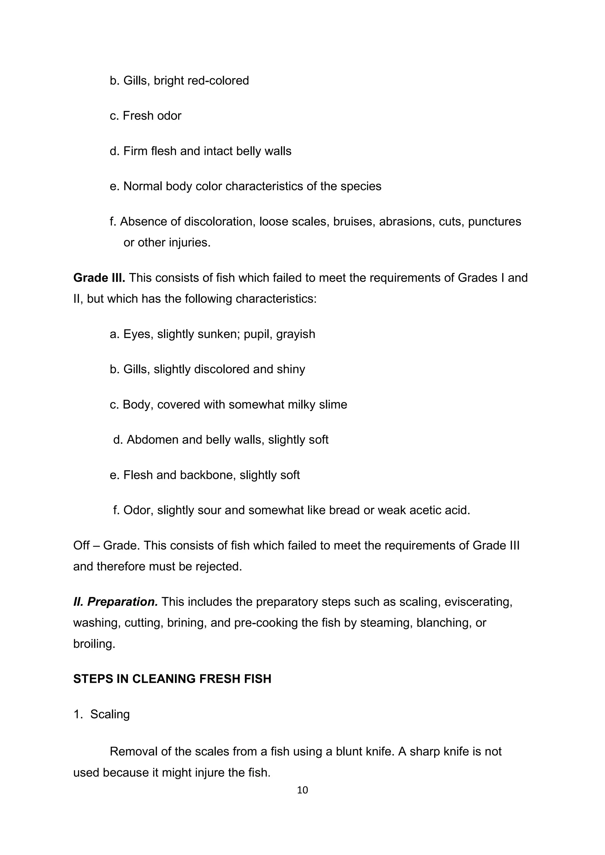 10
b. Gills, bright red-colored
c. Fresh odor
d. Firm flesh and intact belly walls
e. Normal body color characteristics of the species
f. Absence of discoloration, loose scales, bruises, abrasions, cuts, punctures
or other injuries.
Grade III. This consists of fish which failed to meet the requirements of Grades I and
II, but which has the following characteristics:
a. Eyes, slightly sunken; pupil, grayish
b. Gills, slightly discolored and shiny
c. Body, covered with somewhat milky slime
d. Abdomen and belly walls, slightly soft
e. Flesh and backbone, slightly soft
f. Odor, slightly sour and somewhat like bread or weak acetic acid.
Off – Grade. This consists of fish which failed to meet the requirements of Grade III
and therefore must be rejected.
II. Preparation. This includes the preparatory steps such as scaling, eviscerating,
washing, cutting, brining, and pre-cooking the fish by steaming, blanching, or
broiling.
STEPS IN CLEANING FRESH FISH
1. Scaling
Removal of the scales from a fish using a blunt knife. A sharp knife is not
used because it might injure the fish.
 
