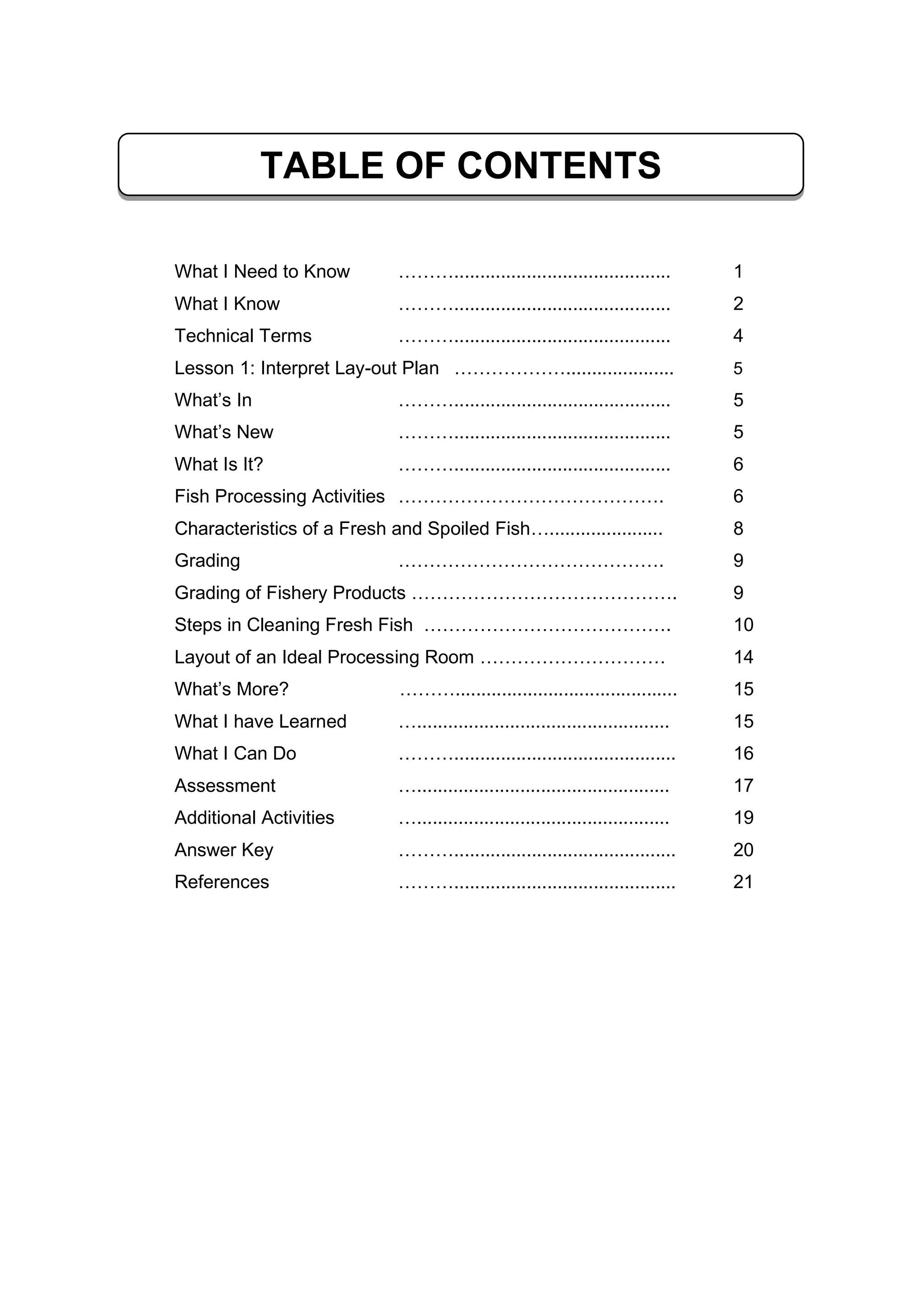 What I Need to Know ……….......................................... 1
What I Know ……….......................................... 2
Technical Terms ……….......................................... 4
Lesson 1: Interpret Lay-out Plan ………………..................... 5
What’s In ……….......................................... 5
What’s New ……….......................................... 5
What Is It? ……….......................................... 6
Fish Processing Activities ……………………………………. 6
Characteristics of a Fresh and Spoiled Fish…...................... 8
Grading ……………………………………. 9
Grading of Fishery Products ……………………………………. 9
Steps in Cleaning Fresh Fish …………………………………. 10
Layout of an Ideal Processing Room ………………………… 14
What’s More? ………........................................... 15
What I have Learned …................................................. 15
What I Can Do ………........................................... 16
Assessment …................................................. 17
Additional Activities …................................................. 19
Answer Key ………........................................... 20
References ………........................................... 21
TABLE OF CONTENTS
 
