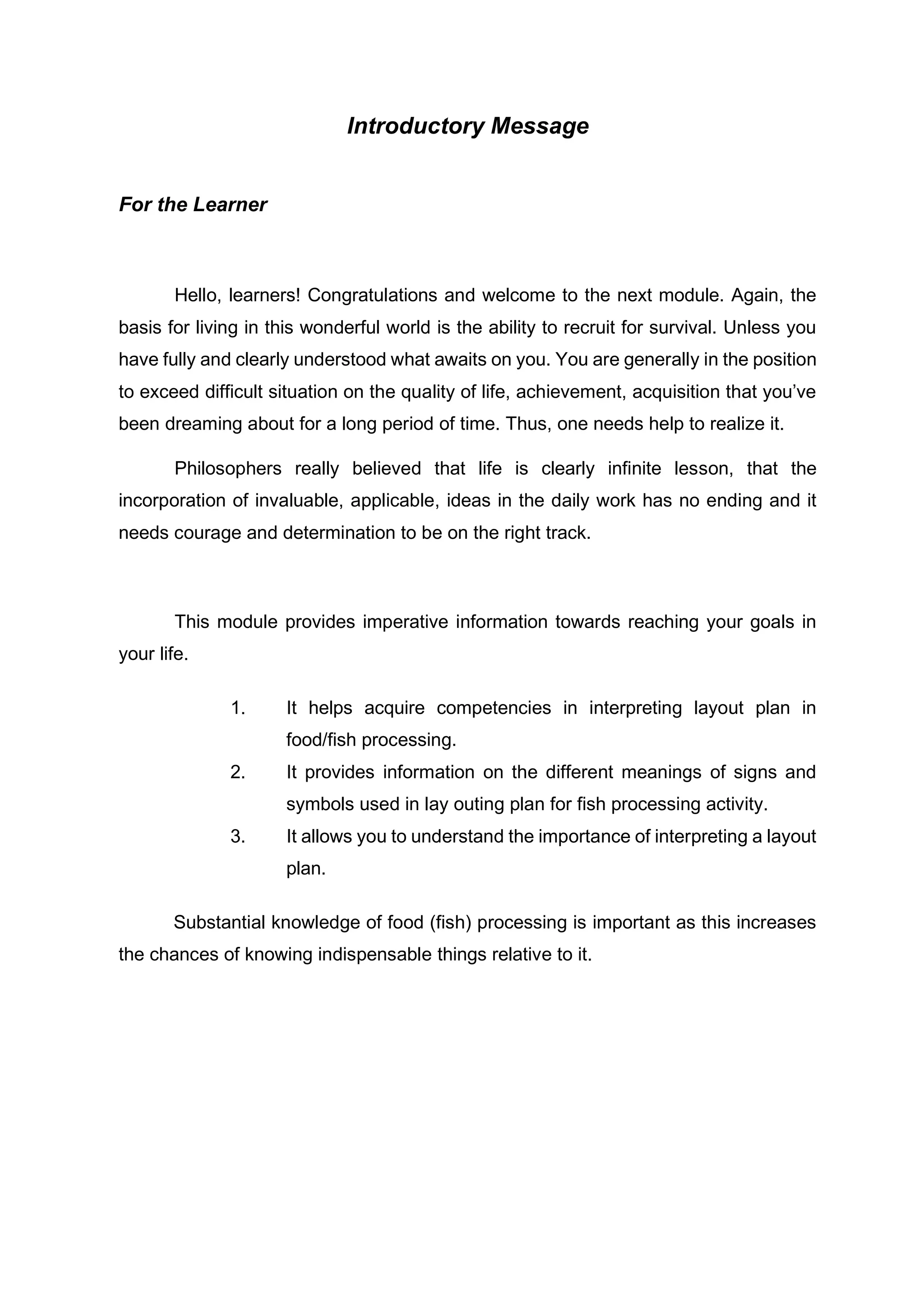 Introductory Message
For the Learner
Hello, learners! Congratulations and welcome to the next module. Again, the
basis for living in this wonderful world is the ability to recruit for survival. Unless you
have fully and clearly understood what awaits on you. You are generally in the position
to exceed difficult situation on the quality of life, achievement, acquisition that you’ve
been dreaming about for a long period of time. Thus, one needs help to realize it.
Philosophers really believed that life is clearly infinite lesson, that the
incorporation of invaluable, applicable, ideas in the daily work has no ending and it
needs courage and determination to be on the right track.
This module provides imperative information towards reaching your goals in
your life.
1. It helps acquire competencies in interpreting layout plan in
food/fish processing.
2. It provides information on the different meanings of signs and
symbols used in lay outing plan for fish processing activity.
3. It allows you to understand the importance of interpreting a layout
plan.
Substantial knowledge of food (fish) processing is important as this increases
the chances of knowing indispensable things relative to it.
 