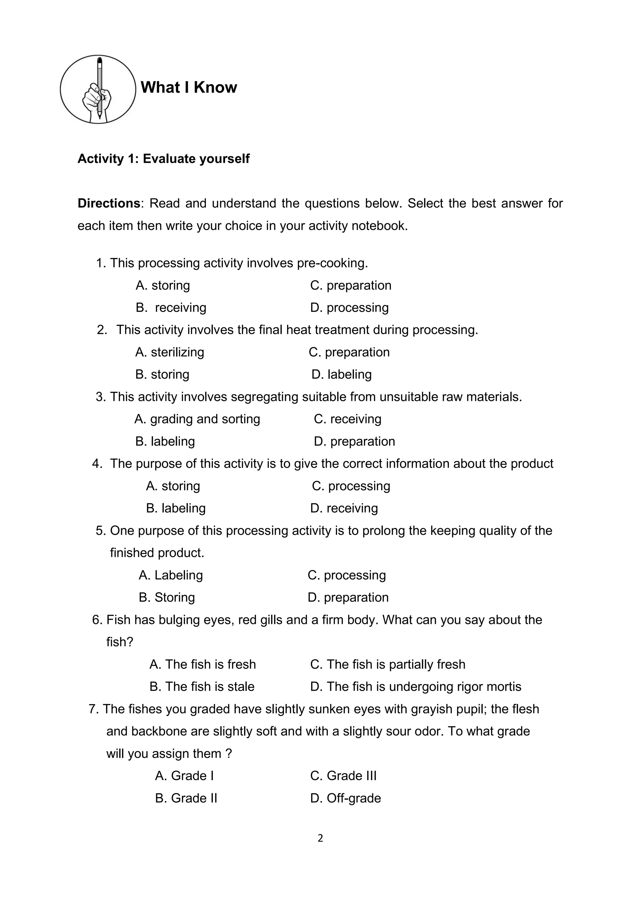 2
What I Know
Activity 1: Evaluate yourself
Directions: Read and understand the questions below. Select the best answer for
each item then write your choice in your activity notebook.
1. This processing activity involves pre-cooking.
A. storing C. preparation
B. receiving D. processing
2. This activity involves the final heat treatment during processing.
A. sterilizing C. preparation
B. storing D. labeling
3. This activity involves segregating suitable from unsuitable raw materials.
A. grading and sorting C. receiving
B. labeling D. preparation
4. The purpose of this activity is to give the correct information about the product
A. storing C. processing
B. labeling D. receiving
5. One purpose of this processing activity is to prolong the keeping quality of the
finished product.
A. Labeling C. processing
B. Storing D. preparation
6. Fish has bulging eyes, red gills and a firm body. What can you say about the
fish?
A. The fish is fresh C. The fish is partially fresh
B. The fish is stale D. The fish is undergoing rigor mortis
7. The fishes you graded have slightly sunken eyes with grayish pupil; the flesh
and backbone are slightly soft and with a slightly sour odor. To what grade
will you assign them ?
A. Grade I C. Grade III
B. Grade II D. Off-grade
 